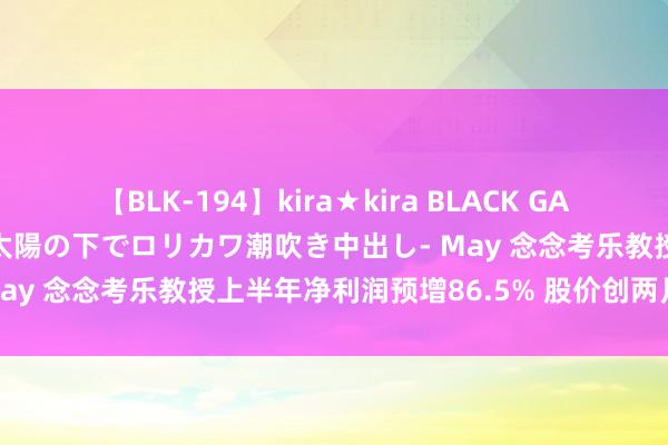 【BLK-194】kira★kira BLACK GAL 黒ギャル青姦露出-灼熱太陽の下でロリカワ潮吹き中出し- May 念念考乐教授上半年净利润预增86.5% 股价创两月新高