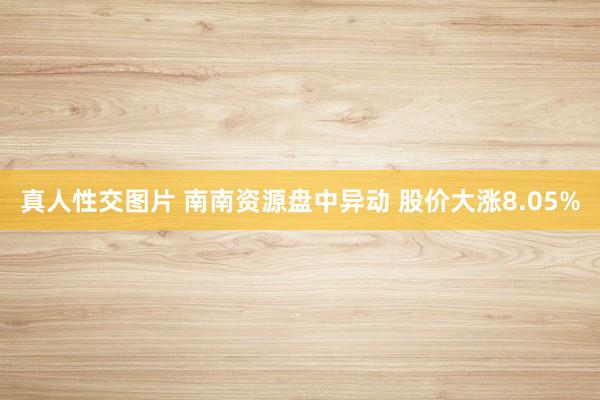 真人性交图片 南南资源盘中异动 股价大涨8.05%