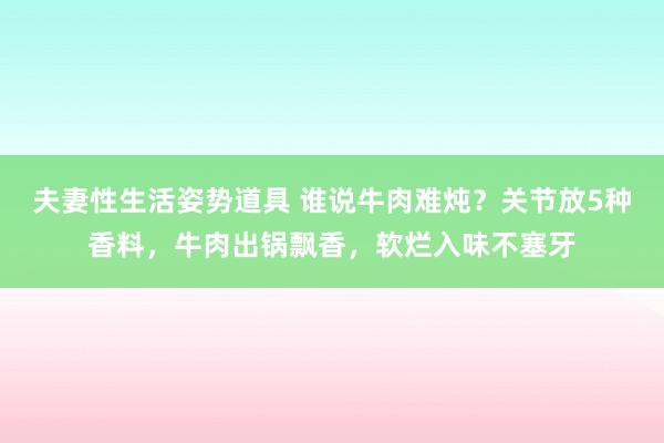 夫妻性生活姿势道具 谁说牛肉难炖？关节放5种香料，牛肉出锅飘香，软烂入味不塞牙