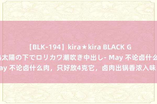 【BLK-194】kira★kira BLACK GAL 黒ギャル青姦露出-灼熱太陽の下でロリカワ潮吹き中出し- May 不论卤什么肉，只好放4克它，卤肉出锅香浓入味，肥而不腻