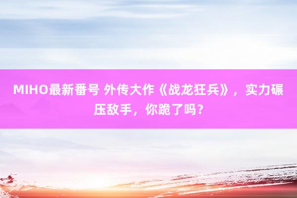 MIHO最新番号 外传大作《战龙狂兵》，实力碾压敌手，你跪了吗？