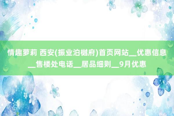 情趣萝莉 西安(振业泊樾府)首页网站▁优惠信息▁售楼处电话▁居品细则▁9月优惠