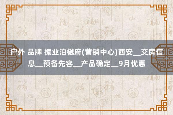 户外 品牌 振业泊樾府(营销中心)西安▁交房信息▁预备先容▁产品确定▁9月优惠