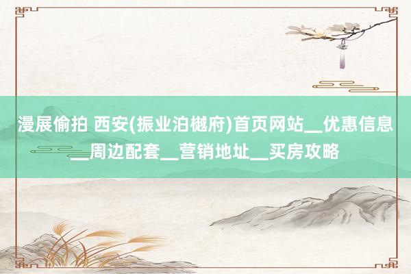 漫展偷拍 西安(振业泊樾府)首页网站▁优惠信息▁周边配套▁营销地址▁买房攻略