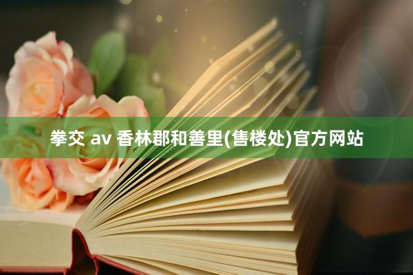 拳交 av 香林郡和善里(售楼处)官方网站
