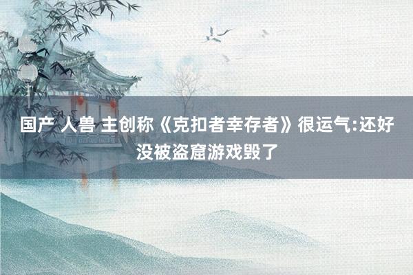 国产 人兽 主创称《克扣者幸存者》很运气:还好没被盗窟游戏毁了