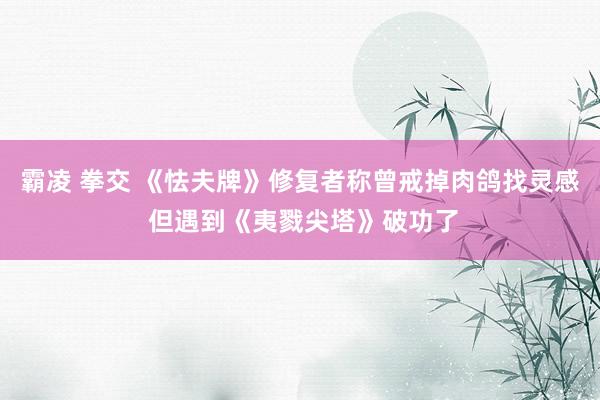 霸凌 拳交 《怯夫牌》修复者称曾戒掉肉鸽找灵感 但遇到《夷戮尖塔》破功了