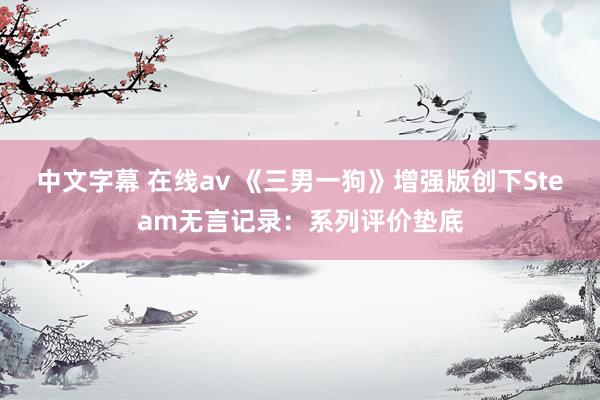 中文字幕 在线av 《三男一狗》增强版创下Steam无言记录：系列评价垫底
