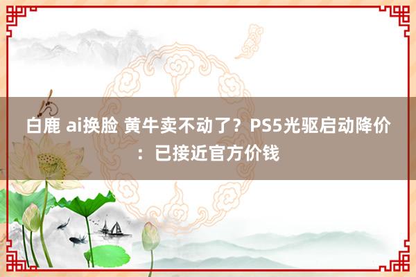 白鹿 ai换脸 黄牛卖不动了？PS5光驱启动降价：已接近官方价钱