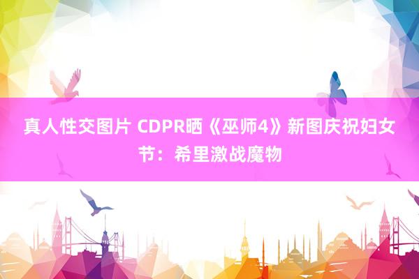 真人性交图片 CDPR晒《巫师4》新图庆祝妇女节：希里激战魔物