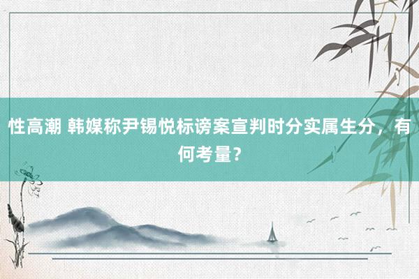 性高潮 韩媒称尹锡悦标谤案宣判时分实属生分，有何考量？