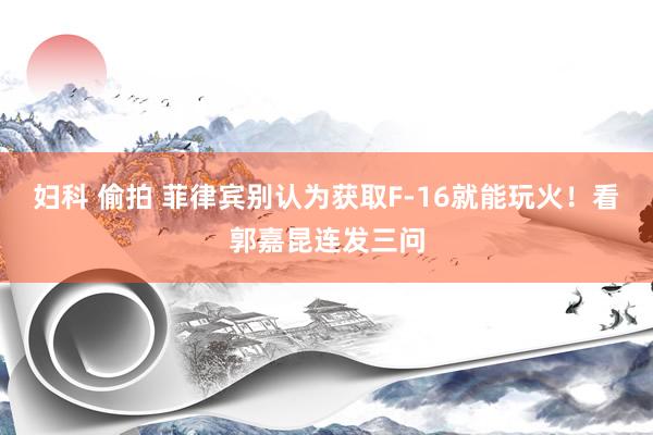 妇科 偷拍 菲律宾别认为获取F-16就能玩火！看郭嘉昆连发三问