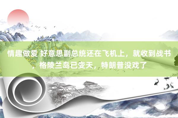 情趣做爱 好意思副总统还在飞机上，就收到战书，格陵兰岛已变天，特朗普没戏了