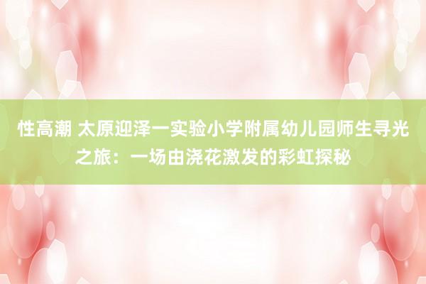 性高潮 太原迎泽一实验小学附属幼儿园师生寻光之旅：一场由浇花激发的彩虹探秘