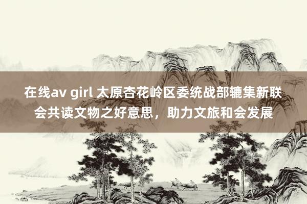 在线av girl 太原杏花岭区委统战部辘集新联会共读文物之好意思，助力文旅和会发展
