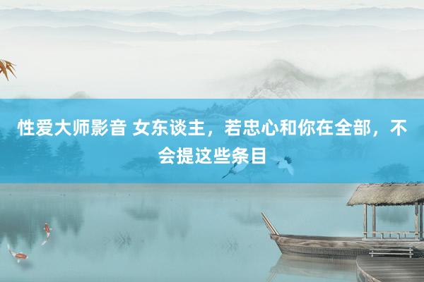 性爱大师影音 女东谈主，若忠心和你在全部，不会提这些条目