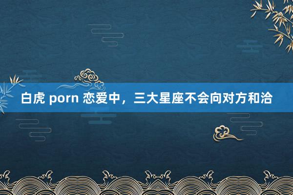 白虎 porn 恋爱中，三大星座不会向对方和洽
