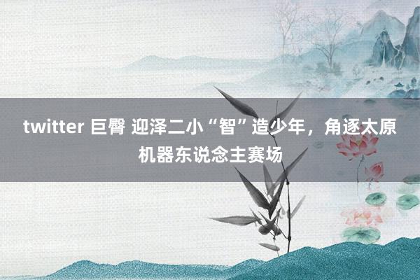 twitter 巨臀 迎泽二小“智”造少年，角逐太原机器东说念主赛场