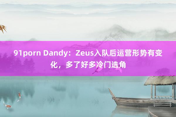 91porn Dandy：Zeus入队后运营形势有变化，多了好多冷门选角