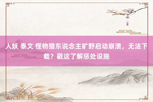人妖 泰文 怪物猎东说念主旷野启动崩溃，无法下载？戳这了解惩处设施