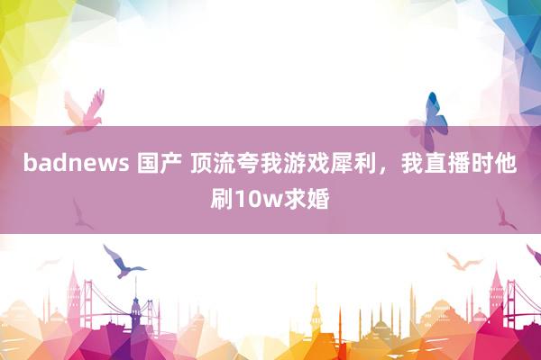badnews 国产 顶流夸我游戏犀利，我直播时他刷10w求婚