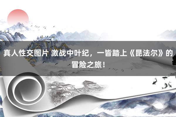 真人性交图片 激战中叶纪，一皆踏上《昆法尔》的冒险之旅！