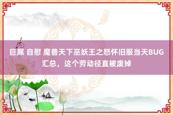 巨屌 自慰 魔兽天下巫妖王之怒怀旧服当天BUG汇总，这个劳动径直被废掉