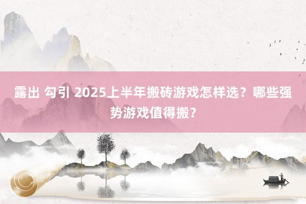 露出 勾引 2025上半年搬砖游戏怎样选？哪些强势游戏值得搬？