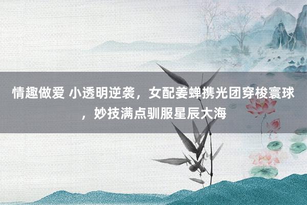 情趣做爱 小透明逆袭，女配姜蝉携光团穿梭寰球，妙技满点驯服星辰大海