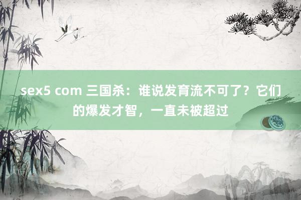 sex5 com 三国杀：谁说发育流不可了？它们的爆发才智，一直未被超过