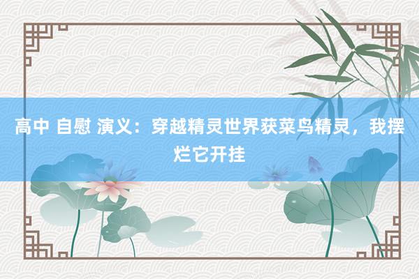 高中 自慰 演义：穿越精灵世界获菜鸟精灵，我摆烂它开挂
