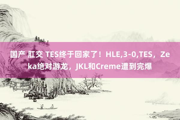 国产 肛交 TES终于回家了！HLE，3-0，TES，Zeka绝对游龙，JKL和Creme遭到完爆
