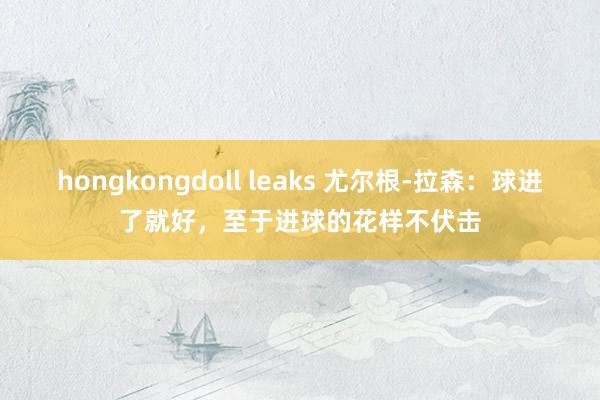 hongkongdoll leaks 尤尔根-拉森：球进了就好，至于进球的花样不伏击