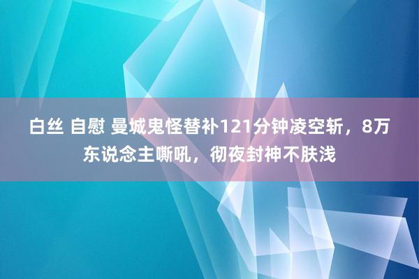 白丝 自慰 曼城鬼怪替补121分钟凌空斩，8万东说念主嘶吼，彻夜封神不肤浅
