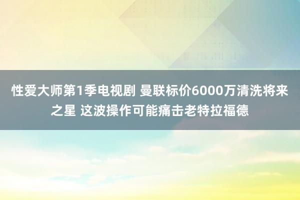 性爱大师第1季电视剧 曼联标价6000万清洗将来之星 这波操作可能痛击老特拉福德