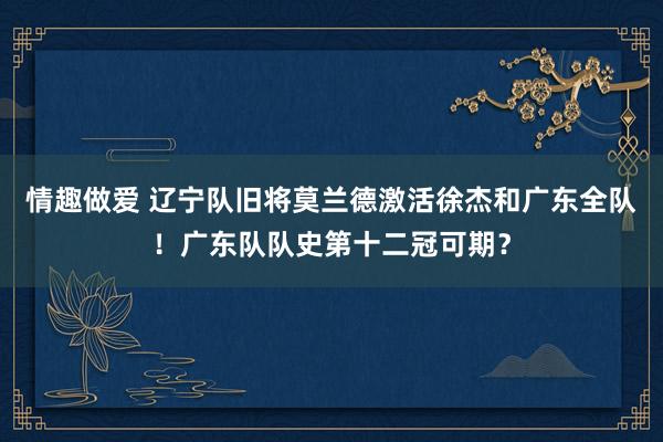 情趣做爱 辽宁队旧将莫兰德激活徐杰和广东全队！广东队队史第十二冠可期？