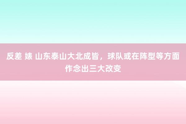 反差 婊 山东泰山大北成皆，球队或在阵型等方面作念出三大改变