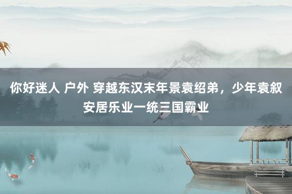 你好迷人 户外 穿越东汉末年景袁绍弟，少年袁叙安居乐业一统三国霸业