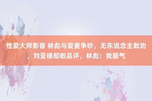 性爱大师影音 林彪与爱妻争吵，无东说念主敢劝，刘亚楼却敢品评，林彪：我服气