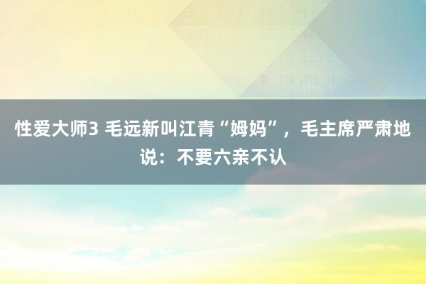 性爱大师3 毛远新叫江青“姆妈”，毛主席严肃地说：不要六亲不认