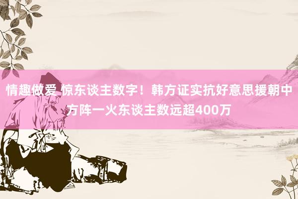情趣做爱 惊东谈主数字！韩方证实抗好意思援朝中方阵一火东谈主数远超400万