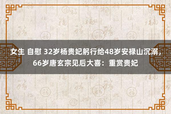女生 自慰 32岁杨贵妃躬行给48岁安禄山沉溺，66岁唐玄宗见后大喜：重赏贵妃