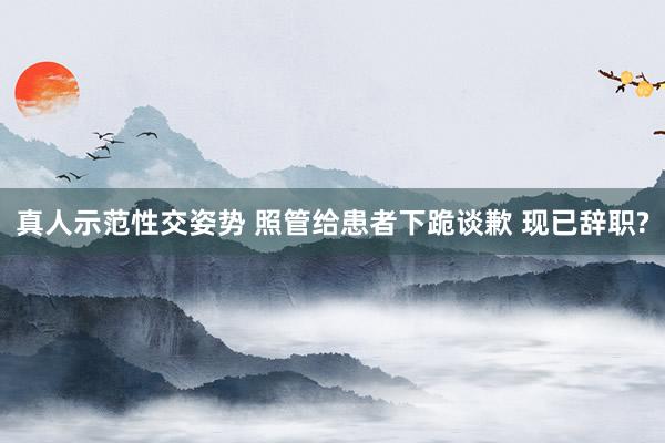 真人示范性交姿势 照管给患者下跪谈歉 现已辞职?
