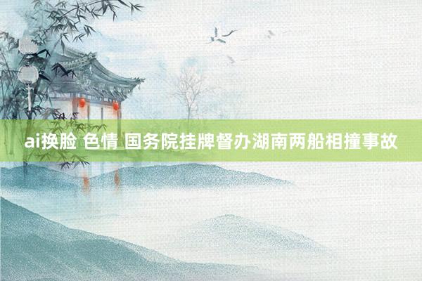 ai换脸 色情 国务院挂牌督办湖南两船相撞事故