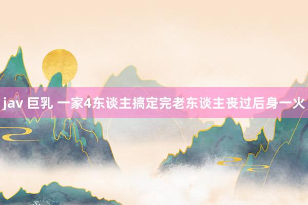 jav 巨乳 一家4东谈主搞定完老东谈主丧过后身一火