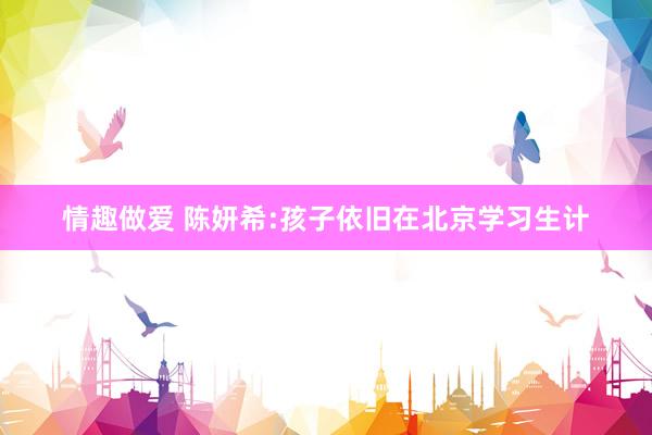 情趣做爱 陈妍希:孩子依旧在北京学习生计