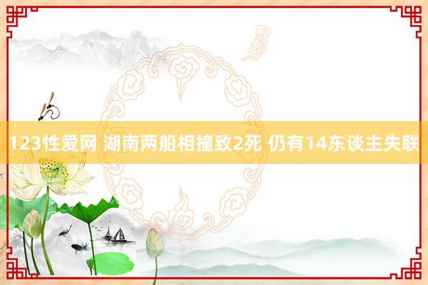 123性爱网 湖南两船相撞致2死 仍有14东谈主失联