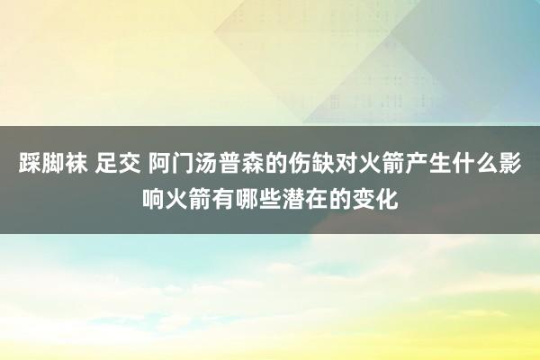 踩脚袜 足交 阿门汤普森的伤缺对火箭产生什么影响火箭有哪些潜在的变化