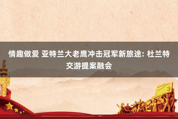 情趣做爱 亚特兰大老鹰冲击冠军新旅途: 杜兰特交游提案融会