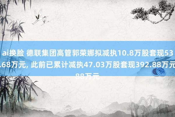 ai换脸 德联集团高管郭荣娜拟减执10.8万股套现53.68万元， 此前已累计减执47.03万股套现392.88万元
